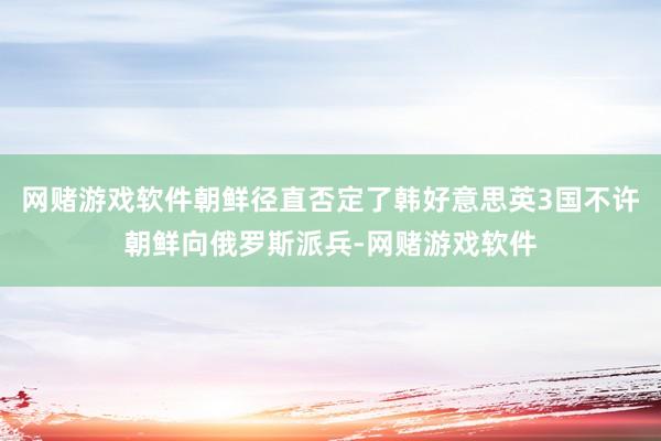 网赌游戏软件朝鲜径直否定了韩好意思英3国不许朝鲜向俄罗斯派兵-网赌游戏软件