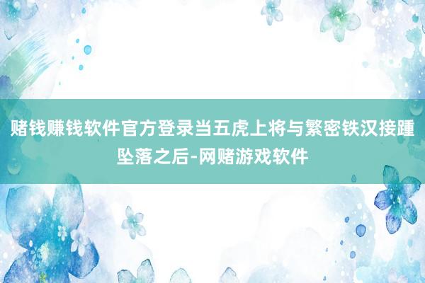 赌钱赚钱软件官方登录当五虎上将与繁密铁汉接踵坠落之后-网赌游戏软件