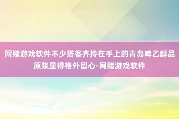 网赌游戏软件不少搭客齐拎在手上的青岛啤乙醇品原浆显得格外留心-网赌游戏软件