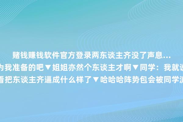 赌钱赚钱软件官方登录两东谈主齐没了声息...》▼猫：哇这一定是为我准备的吧▼姐姐亦然个东谈主才啊▼同学：我就说这个自习不该上吧...看把东谈主齐逼成什么样了▼哈哈哈阵势包会被同学流传许久▼这辈子我最不信任的两个东西一个是“撤销静音”一个是“开启视频”齐是哪怕不容了也一经不安靖何况需要时经常查验一下的存在！ 发布于：江苏省-网赌游戏软件