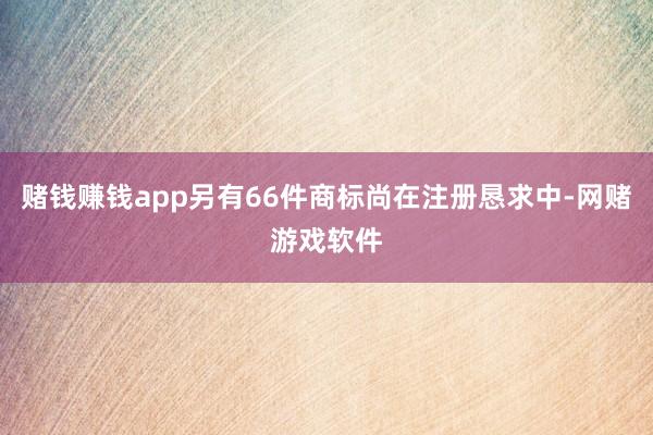 赌钱赚钱app另有66件商标尚在注册恳求中-网赌游戏软件