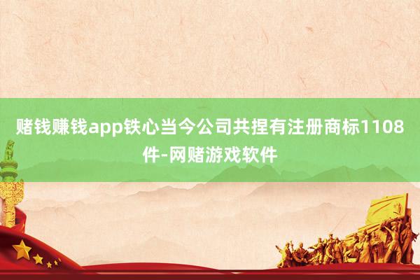 赌钱赚钱app铁心当今公司共捏有注册商标1108件-网赌游戏软件