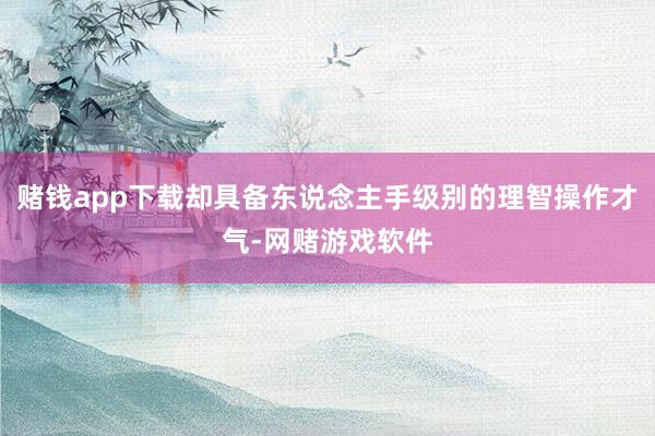 赌钱app下载却具备东说念主手级别的理智操作才气-网赌游戏软件