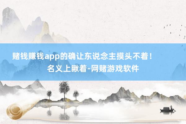 赌钱赚钱app的确让东说念主摸头不着！        名义上瞅着-网赌游戏软件