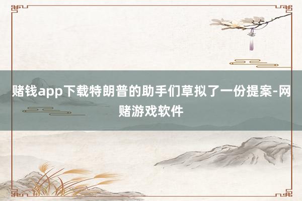 赌钱app下载特朗普的助手们草拟了一份提案-网赌游戏软件