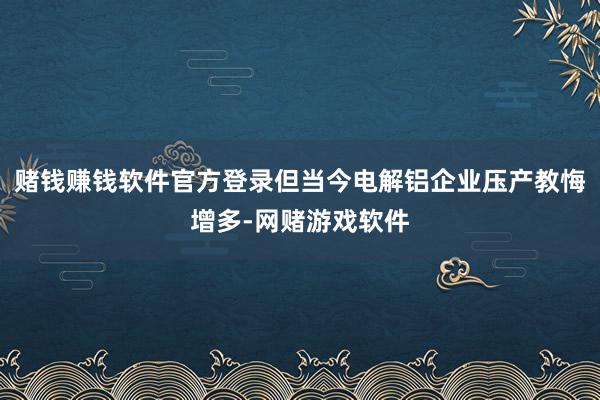 赌钱赚钱软件官方登录但当今电解铝企业压产教悔增多-网赌游戏软件