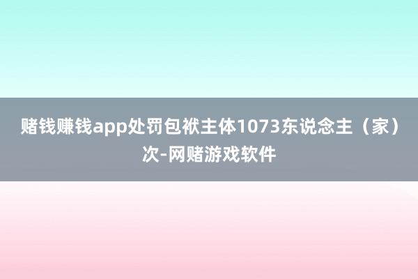 赌钱赚钱app处罚包袱主体1073东说念主（家）次-网赌游戏软件