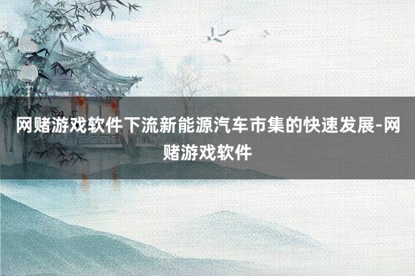 网赌游戏软件下流新能源汽车市集的快速发展-网赌游戏软件
