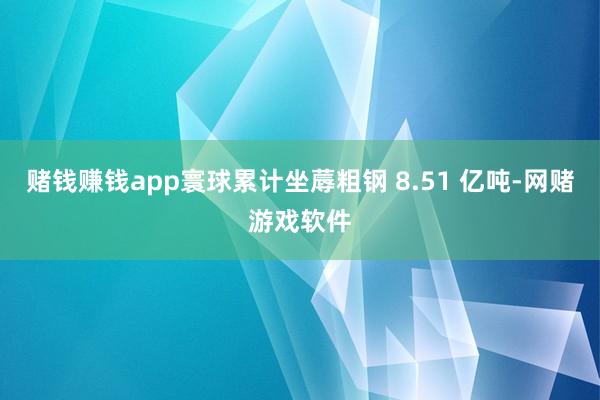 赌钱赚钱app寰球累计坐蓐粗钢 8.51 亿吨-网赌游戏软件