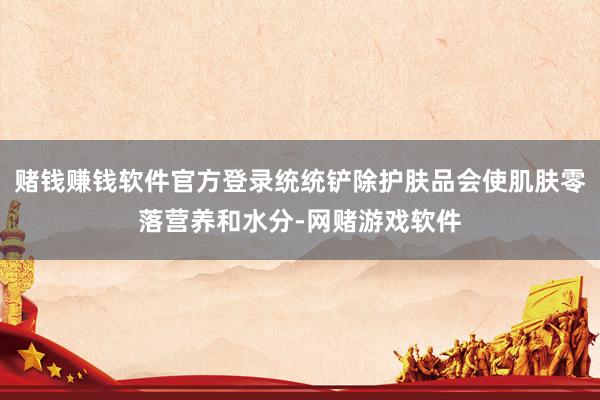 赌钱赚钱软件官方登录统统铲除护肤品会使肌肤零落营养和水分-网赌游戏软件