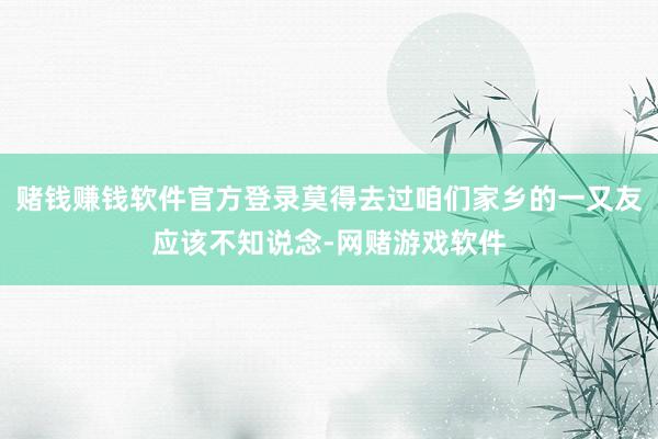 赌钱赚钱软件官方登录莫得去过咱们家乡的一又友应该不知说念-网赌游戏软件