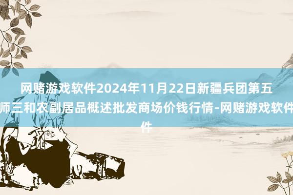 网赌游戏软件2024年11月22日新疆兵团第五师三和农副居品概述批发商场价钱行情-网赌游戏软件