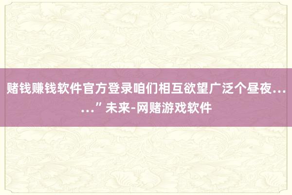 赌钱赚钱软件官方登录咱们相互欲望广泛个昼夜……”未来-网赌游戏软件