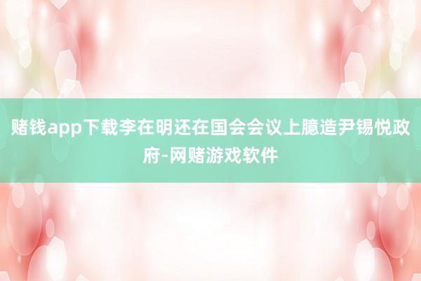赌钱app下载李在明还在国会会议上臆造尹锡悦政府-网赌游戏软件