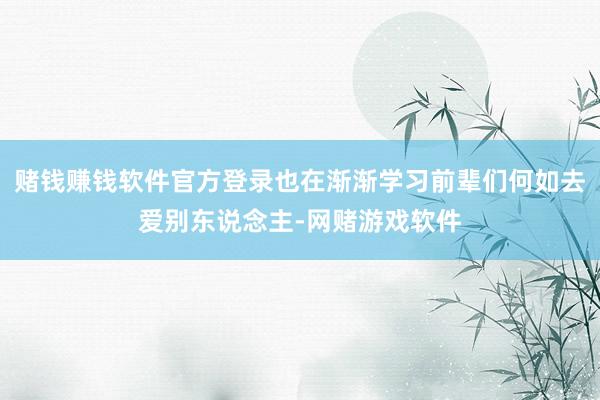 赌钱赚钱软件官方登录也在渐渐学习前辈们何如去爱别东说念主-网赌游戏软件