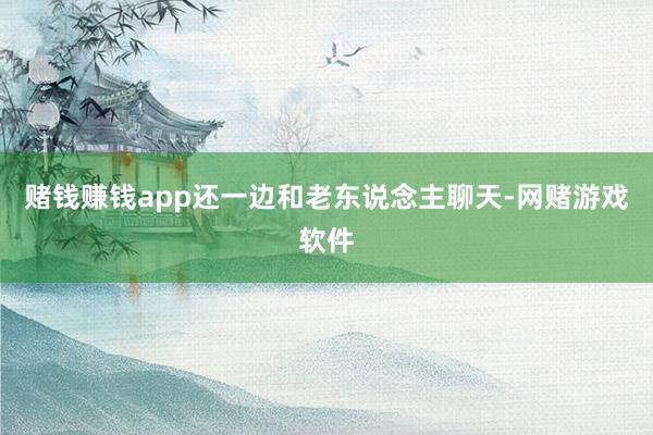 赌钱赚钱app还一边和老东说念主聊天-网赌游戏软件