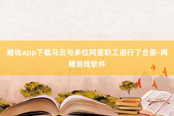 赌钱app下载马云与多位阿里职工进行了合影-网赌游戏软件