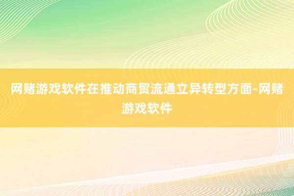 网赌游戏软件　　在推动商贸流通立异转型方面-网赌游戏软件