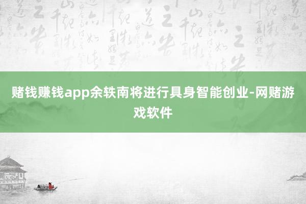 赌钱赚钱app余轶南将进行具身智能创业-网赌游戏软件