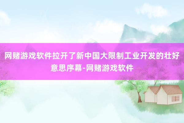 网赌游戏软件拉开了新中国大限制工业开发的壮好意思序幕-网赌游戏软件