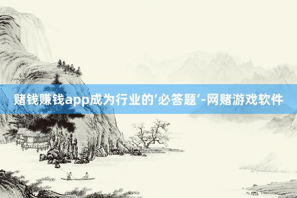 赌钱赚钱app成为行业的‘必答题’-网赌游戏软件