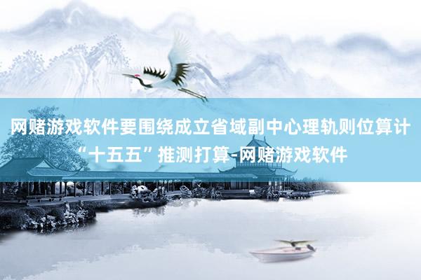 网赌游戏软件要围绕成立省域副中心理轨则位算计“十五五”推测打算-网赌游戏软件