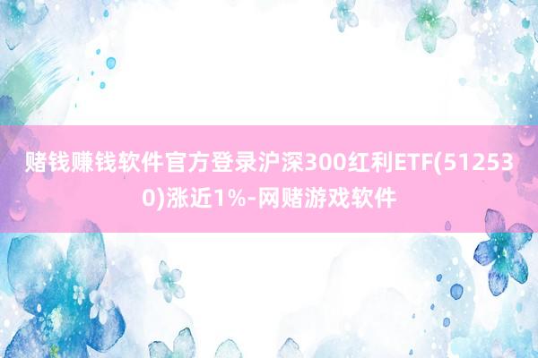 赌钱赚钱软件官方登录沪深300红利ETF(512530)涨近1%-网赌游戏软件