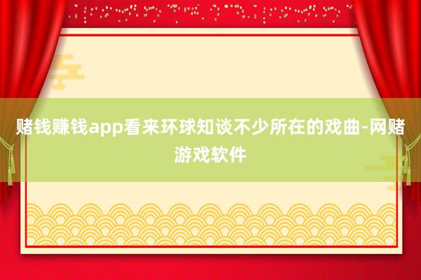 赌钱赚钱app看来环球知谈不少所在的戏曲-网赌游戏软件