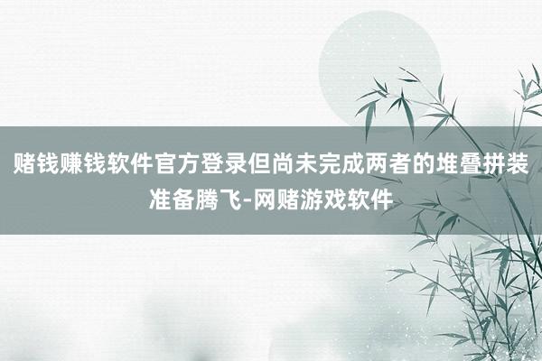 赌钱赚钱软件官方登录但尚未完成两者的堆叠拼装准备腾飞-网赌游戏软件