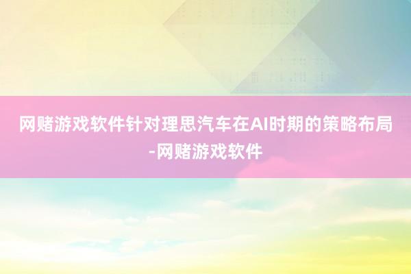 网赌游戏软件　　针对理思汽车在AI时期的策略布局-网赌游戏软件
