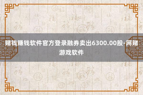赌钱赚钱软件官方登录融券卖出6300.00股-网赌游戏软件