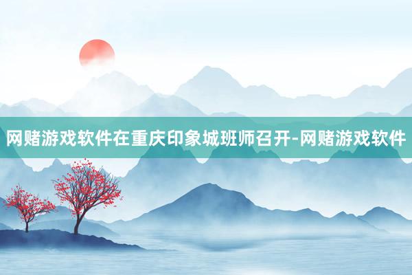 网赌游戏软件在重庆印象城班师召开-网赌游戏软件