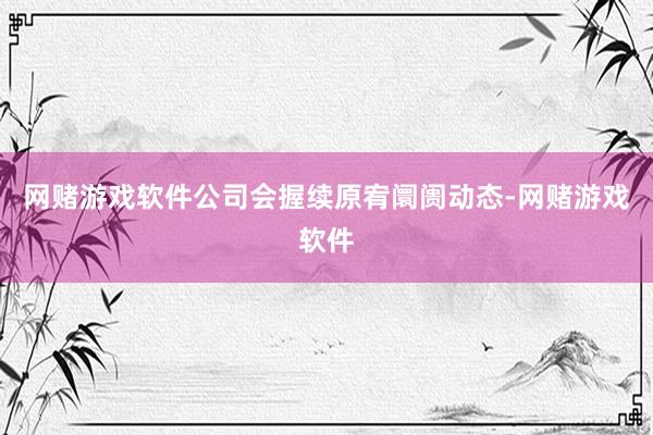 网赌游戏软件公司会握续原宥阛阓动态-网赌游戏软件