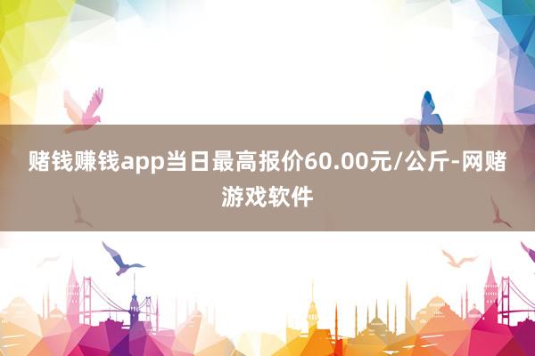 赌钱赚钱app当日最高报价60.00元/公斤-网赌游戏软件