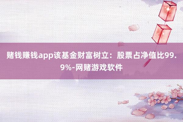赌钱赚钱app该基金财富树立：股票占净值比99.9%-网赌游戏软件