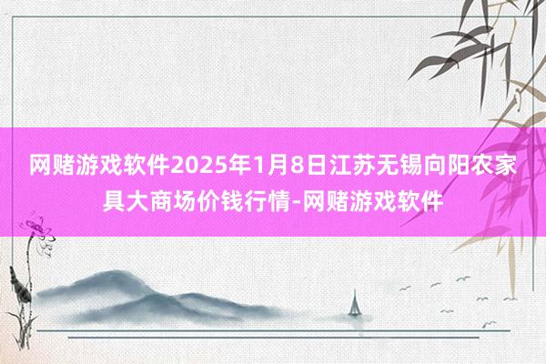 网赌游戏软件2025年1月8日江苏无锡向阳农家具大商场价钱行情-网赌游戏软件