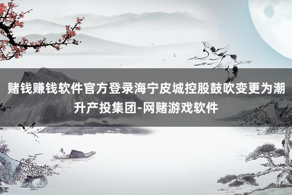 赌钱赚钱软件官方登录海宁皮城控股鼓吹变更为潮升产投集团-网赌游戏软件