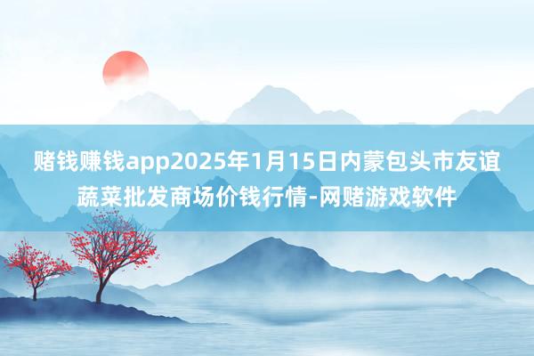 赌钱赚钱app2025年1月15日内蒙包头市友谊蔬菜批发商场价钱行情-网赌游戏软件