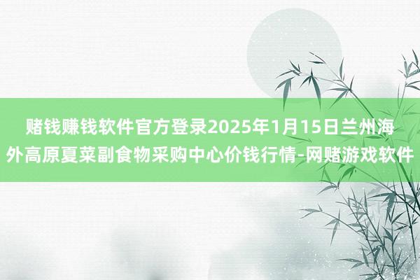 赌钱赚钱软件官方登录2025年1月15日兰州海外高原夏菜副食物采购中心价钱行情-网赌游戏软件