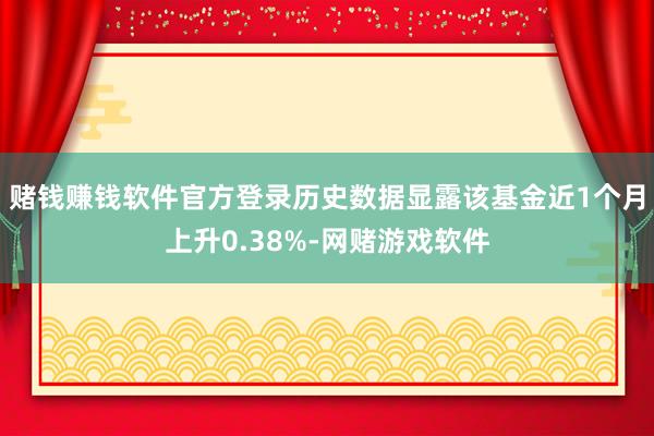 赌钱赚钱软件官方登录历史数据显露该基金近1个月上升0.38%-网赌游戏软件