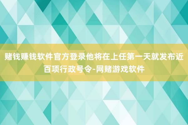 赌钱赚钱软件官方登录他将在上任第一天就发布近百项行政号令-网赌游戏软件