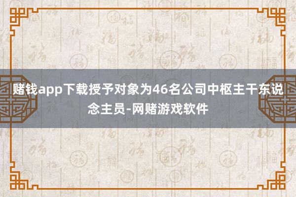 赌钱app下载授予对象为46名公司中枢主干东说念主员-网赌游戏软件