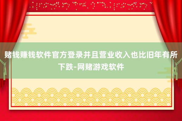 赌钱赚钱软件官方登录并且营业收入也比旧年有所下跌-网赌游戏软件