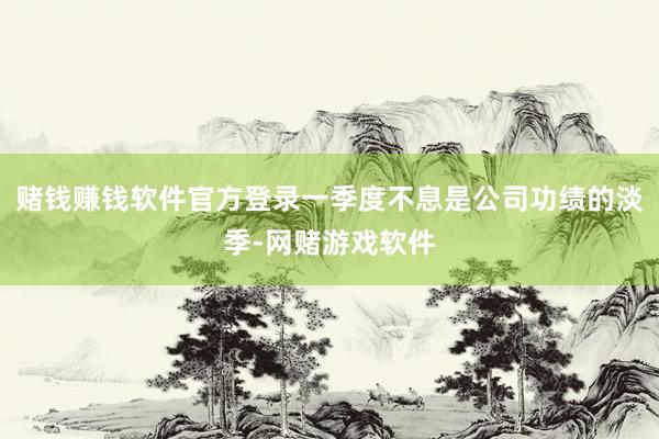 赌钱赚钱软件官方登录一季度不息是公司功绩的淡季-网赌游戏软件