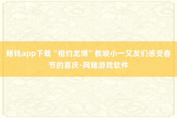 赌钱app下载“相约龙博”教唆小一又友们感受春节的喜庆-网赌游戏软件