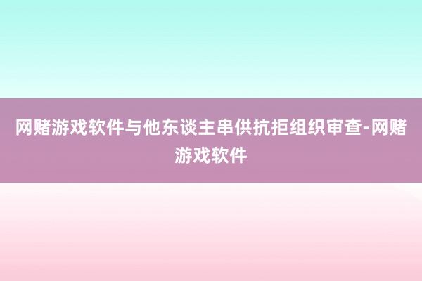 网赌游戏软件与他东谈主串供抗拒组织审查-网赌游戏软件