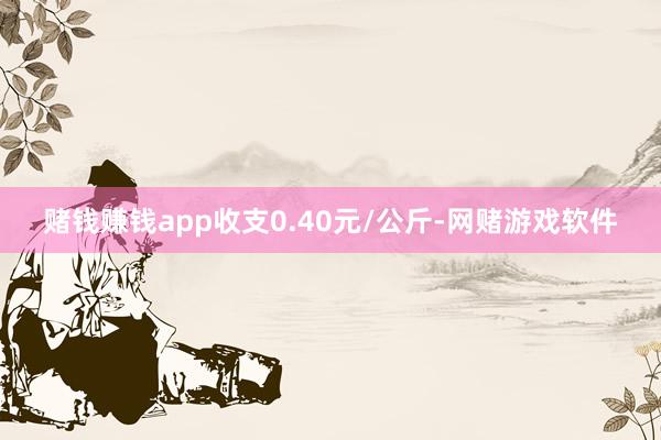 赌钱赚钱app收支0.40元/公斤-网赌游戏软件