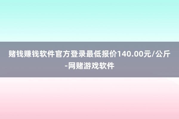 赌钱赚钱软件官方登录最低报价140.00元/公斤-网赌游戏软件