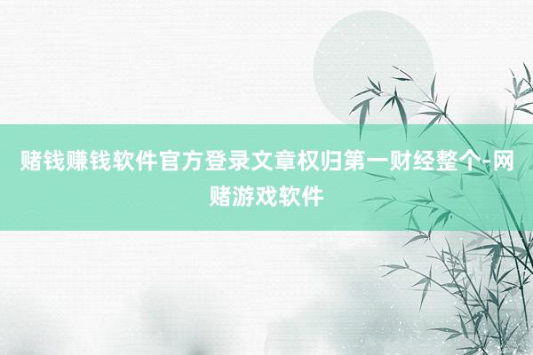 赌钱赚钱软件官方登录文章权归第一财经整个-网赌游戏软件
