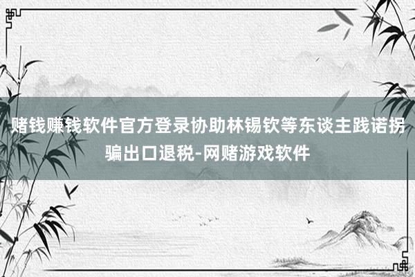 赌钱赚钱软件官方登录协助林锡钦等东谈主践诺拐骗出口退税-网赌游戏软件